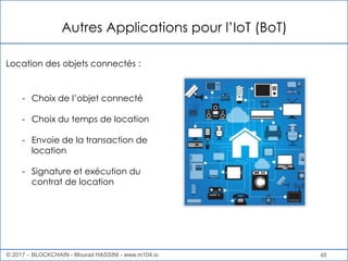 Autres Applications pour l’IoT (BoT)
48
- Choix de l’objet connecté
- Choix du temps de location
- Envoie de la transaction de
location
- Signature et exécution du
contrat de location
Location des objets connectés :
© 2017 – BLOCKCHAIN - Mourad HASSINI - www.m104.io
 