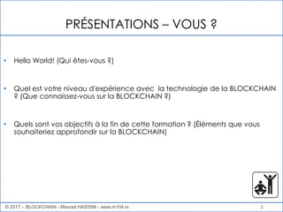 5
PRÉSENTATIONS – VOUS ?
• Hello World! (Qui êtes-vous ?)
• Quel est votre niveau d'expérience avec la technologie de la BLOCKCHAIN
? (Que connaissez-vous sur la BLOCKCHAIN ?)
• Quels sont vos objectifs à la fin de cette formation ? (Éléments que vous
souhaiteriez approfondir sur la BLOCKCHAIN)
© 2017 – BLOCKCHAIN - Mourad HASSINI - www.m104.io
 