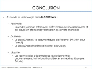 53
CONCLUSION
• Avenir de la technologie de la BLOCKCHAIN :
– Pessimiste
• Un cadre juridique totalement défavorable aux investissements et
qui cause un crash et dévalorisation des crypto-monnaies
– Optimiste
• La BlockChain est le «paymentlayer» de l’internet (// SMTP pour
l’email)
• La BlockChain «motorise» l’Internet des Objets
– Utopiste
• Les technologies décentralisées révolutionnent les
gouvernements, institutions financières et entreprises (Exemple :
Estonie)
© 2017 – BLOCKCHAIN - Mourad HASSINI - www.m104.io
 