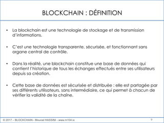 BLOCKCHAIN : DÉFINITION
9
• La blockchain est une technologie de stockage et de transmission
d’informations.
• C’est une technologie transparente, sécurisée, et fonctionnant sans
organe central de contrôle.
• Dans la réalité, une blockchain constitue une base de données qui
contient l’historique de tous les échanges effectués entre ses utilisateurs
depuis sa création.
• Cette base de données est sécurisée et distribuée : elle est partagée par
ses différents utilisateurs, sans intermédiaire, ce qui permet à chacun de
vérifier la validité de la chaîne.
© 2017 – BLOCKCHAIN - Mourad HASSINI - www.m104.io
 