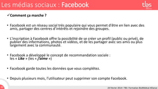 Les médias sociaux : Facebook
Comment ça marche ?

• Facebook est un réseau social très populaire qui vous permet d'être en lien avec des
amis, partager des centres d’intérêts et rejoindre des groupes.
• L'inscription à Facebook offre la possibilité de se créer un profil (public ou privé), de
publier des informations, photos et vidéos, et de les partager avec ses amis ou plus
largement avec la communauté.
• Facebook a développé le concept de recommandation sociale :
les « Like » (les « j’aime »)
• Facebook garde toutes les données que vous complétez.
• Depuis plusieurs mois, l’utilisateur peut supprimer son compte Facebook.
10

24 Février 2014 I TBS I Formation BioMédical Alliance

 