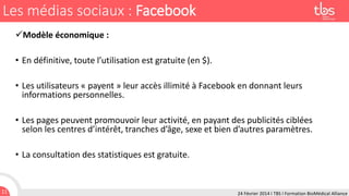 Les médias sociaux : Facebook
Modèle économique :
• En définitive, toute l’utilisation est gratuite (en $).
• Les utilisateurs « payent » leur accès illimité à Facebook en donnant leurs
informations personnelles.
• Les pages peuvent promouvoir leur activité, en payant des publicités ciblées
selon les centres d’intérêt, tranches d’âge, sexe et bien d’autres paramètres.
• La consultation des statistiques est gratuite.

11

24 Février 2014 I TBS I Formation BioMédical Alliance

 