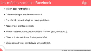 Les médias sociaux : Facebook
Intérêt pour l’entreprise :

• Créer un dialogue avec la communauté.
• Être réactif : pouvoir réagir en cas de problème.

• Acquérir des clients potentiels.
• Animer la communauté, pour maintenir l’intérêt (jeux, concours…).

• Cibler précisément (Pubs, Posts sponsorisés).
• Mieux connaître ses clients (avec un Social CRM).
12

24 Février 2014 I TBS I Formation BioMédical Alliance

 