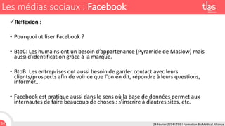 Les médias sociaux : Facebook
Réflexion :

• Pourquoi utiliser Facebook ?
• BtoC: Les humains ont un besoin d’appartenance (Pyramide de Maslow) mais
aussi d'identification grâce à la marque.
• BtoB: Les entreprises ont aussi besoin de garder contact avec leurs
clients/prospects afin de voir ce que l'on en dit, répondre à leurs questions,
informer...
• Facebook est pratique aussi dans le sens où la base de données permet aux
internautes de faire beaucoup de choses : s’inscrire à d’autres sites, etc.

14

24 Février 2014 I TBS I Formation BioMédical Alliance

 