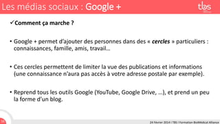 Les médias sociaux : Google +
Comment ça marche ?
• Google + permet d’ajouter des personnes dans des « cercles » particuliers :
connaissances, famille, amis, travail…
• Ces cercles permettent de limiter la vue des publications et informations
(une connaissance n’aura pas accès à votre adresse postale par exemple).

• Reprend tous les outils Google (YouTube, Google Drive, …), et prend un peu
la forme d’un blog.

16

24 Février 2014 I TBS I Formation BioMédical Alliance

 