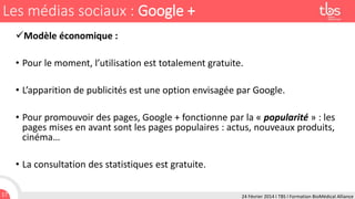 Les médias sociaux : Google +
Modèle économique :
• Pour le moment, l’utilisation est totalement gratuite.
• L’apparition de publicités est une option envisagée par Google.
• Pour promouvoir des pages, Google + fonctionne par la « popularité » : les
pages mises en avant sont les pages populaires : actus, nouveaux produits,
cinéma…
• La consultation des statistiques est gratuite.
17

24 Février 2014 I TBS I Formation BioMédical Alliance

 
