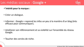 Les médias sociaux : Google +
Intérêt pour la marque :
• Créer un dialogue.
• Informer : Google + reprend les infos un peu à la manière d’un blog (très
efficace pour communiquer).
• Améliorer son référencement et sa visibilité sur l’ensemble du réseau
Google.
• Toucher des cercles de niche.
18

24 Février 2014 I TBS I Formation BioMédical Alliance

 