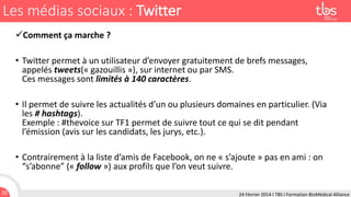 Les médias sociaux : Twitter
Comment ça marche ?
• Twitter permet à un utilisateur d’envoyer gratuitement de brefs messages,
appelés tweets(« gazouillis »), sur internet ou par SMS.
Ces messages sont limités à 140 caractères.

• Il permet de suivre les actualités d’un ou plusieurs domaines en particulier. (Via
les # hashtags).
Exemple : #thevoice sur TF1 permet de suivre tout ce qui se dit pendant
l’émission (avis sur les candidats, les jurys, etc.).
• Contrairement à la liste d’amis de Facebook, on ne « s’ajoute » pas en ami : on
“s’abonne” (« follow ») aux profils que l’on veut suivre.
20

24 Février 2014 I TBS I Formation BioMédical Alliance

 