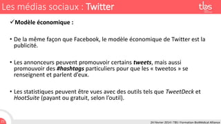 Les médias sociaux : Twitter
Modèle économique :
• De la même façon que Facebook, le modèle économique de Twitter est la
publicité.

• Les annonceurs peuvent promouvoir certains tweets, mais aussi
promouvoir des #hashtags particuliers pour que les « tweetos » se
renseignent et parlent d’eux.
• Les statistiques peuvent être vues avec des outils tels que TweetDeck et
HootSuite (payant ou gratuit, selon l’outil).

21

24 Février 2014 I TBS I Formation BioMédical Alliance

 