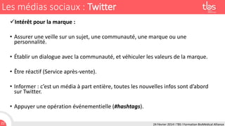 Les médias sociaux : Twitter
Intérêt pour la marque :

• Assurer une veille sur un sujet, une communauté, une marque ou une
personnalité.
• Établir un dialogue avec la communauté, et véhiculer les valeurs de la marque.
• Être réactif (Service après-vente).
• Informer : c’est un média à part entière, toutes les nouvelles infos sont d’abord
sur Twitter.
• Appuyer une opération événementielle (#hashtags).
22

24 Février 2014 I TBS I Formation BioMédical Alliance

 