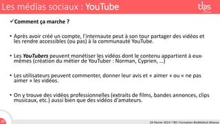 Les médias sociaux : YouTube
Comment ça marche ?

• Après avoir créé un compte, l'internaute peut à son tour partager des vidéos et
les rendre accessibles (ou pas) à la communauté YouTube.
• Les YouTubers peuvent monétiser les vidéos dont le contenu appartient à euxmêmes (création du métier de YouTuber : Norman, Cyprien, …)
• Les utilisateurs peuvent commenter, donner leur avis et « aimer » ou « ne pas
aimer » les vidéos.
• On y trouve des vidéos professionnelles (extraits de films, bandes annonces, clips
musicaux, etc.) aussi bien que des vidéos d'amateurs.

26

24 Février 2014 I TBS I Formation BioMédical Alliance

 