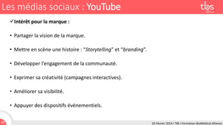 Les médias sociaux : YouTube
Intérêt pour la marque :

• Partager la vision de la marque.
• Mettre en scène une histoire : “Storytelling” et “branding”.

• Développer l’engagement de la communauté.
• Exprimer sa créativité (campagnes interactives).

• Améliorer sa visibilité.
• Appuyer des dispositifs événementiels.
28

24 Février 2014 I TBS I Formation BioMédical Alliance

 