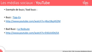 Les médias sociaux : YouTube
• Exemple de buzz / bad buzz :
• Buzz : Tipp-Ex
• http://www.youtube.com/watch?v=4ba1BqJ4S2M
• Bad Buzz : La Redoute
• http://www.youtube.com/watch?v=Et6ULKDtj5A

29

24 Février 2014 I TBS I Formation BioMédical Alliance

 