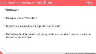 Les médias sociaux : YouTube
Réflexion :
• Pourquoi utiliser YouTube ?
• La vidéo est plus ludique à regarder que le texte.
• L’attention des internautes est plus grande sur une vidéo que sur un article
de presse par exemple.

30

24 Février 2014 I TBS I Formation BioMédical Alliance

 