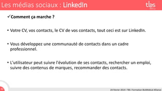 Les médias sociaux : LinkedIn
Comment ça marche ?
• Votre CV, vos contacts, le CV de vos contacts, tout ceci est sur LinkedIn.
• Vous développez une communauté de contacts dans un cadre
professionnel.
• L'utilisateur peut suivre l'évolution de ses contacts, rechercher un emploi,
suivre des contenus de marques, recommander des contacts.

32

24 Février 2014 I TBS I Formation BioMédical Alliance

 