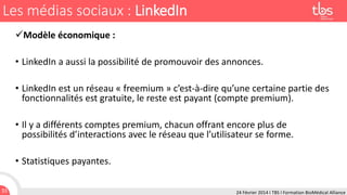 Les médias sociaux : LinkedIn
Modèle économique :
• LinkedIn a aussi la possibilité de promouvoir des annonces.
• LinkedIn est un réseau « freemium » c’est-à-dire qu’une certaine partie des
fonctionnalités est gratuite, le reste est payant (compte premium).
• Il y a différents comptes premium, chacun offrant encore plus de
possibilités d’interactions avec le réseau que l’utilisateur se forme.
• Statistiques payantes.
33

24 Février 2014 I TBS I Formation BioMédical Alliance

 