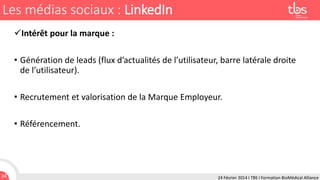 Les médias sociaux : LinkedIn
Intérêt pour la marque :
• Génération de leads (flux d’actualités de l’utilisateur, barre latérale droite
de l’utilisateur).
• Recrutement et valorisation de la Marque Employeur.
• Référencement.

34

24 Février 2014 I TBS I Formation BioMédical Alliance

 