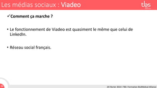 Les médias sociaux : Viadeo
Comment ça marche ?
• Le fonctionnement de Viadeo est quasiment le même que celui de
LinkedIn.
• Réseau social français.

36

24 Février 2014 I TBS I Formation BioMédical Alliance

 