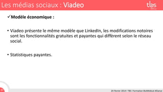Les médias sociaux : Viadeo
Modèle économique :
• Viadeo présente le même modèle que LinkedIn, les modifications notoires
sont les fonctionnalités gratuites et payantes qui diffèrent selon le réseau
social.
• Statistiques payantes.

37

24 Février 2014 I TBS I Formation BioMédical Alliance

 