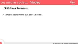 Les médias sociaux : Viadeo
Intérêt pour la marque :
• L’intérêt est le même que pour LinkedIn.

38

24 Février 2014 I TBS I Formation BioMédical Alliance

 
