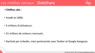 Les médias sociaux : SlideShare
Chiffres clés :
• Fondé en 2006.
• 5 millions d’utilisateurs.
• 51 millions de visiteurs mensuels.
• Racheté par LinkedIn, mais partenariats avec Twitter et Google Hangouts.

39

24 Février 2014 I TBS I Formation BioMédical Alliance

 