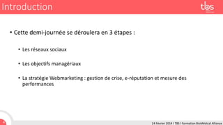 Introduction
• Cette demi-journée se déroulera en 3 étapes :
• Les réseaux sociaux

• Les objectifs managériaux
• La stratégie Webmarketing : gestion de crise, e-réputation et mesure des
performances

4

24 Février 2014 I TBS I Formation BioMédical Alliance

 