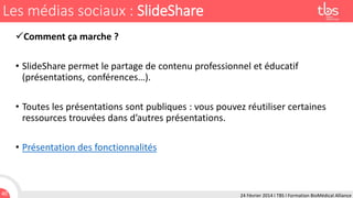 Les médias sociaux : SlideShare
Comment ça marche ?
• SlideShare permet le partage de contenu professionnel et éducatif
(présentations, conférences…).
• Toutes les présentations sont publiques : vous pouvez réutiliser certaines
ressources trouvées dans d’autres présentations.

• Présentation des fonctionnalités

40

24 Février 2014 I TBS I Formation BioMédical Alliance

 