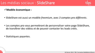 Les médias sociaux : SlideShare
Modèle économique :
• SlideShare est aussi un modèle freemium, avec 3 comptes pro différents.
• Les comptes pro vous permettront de personnaliser votre page SlideShare,
de transférer des vidéos et de pouvoir contacter les leads créés.
• Statistiques payantes.

41

24 Février 2014 I TBS I Formation BioMédical Alliance

 