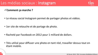 Les médias sociaux : Instagram
Comment ça marche ?
• Le réseau social Instagram permet de partager photos et vidéos.
• 1er site de retouche et de partage de photo.
• Racheté par Facebook en 2012 pour 1 milliard de dollars.
• Très utilisé pour diffuser une photo en tant réel, travailler dessus tout en
étant mobile.
44

24 Février 2014 I TBS I Formation BioMédical Alliance

 