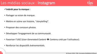 Les médias sociaux : Instagram
Intérêt pour la marque :

• Partager sa vision de marque.
• Mettre en scène son histoire, “storytelling”.

• Proposer des concours photos.
• Développer l’engagement de sa communauté.

• Favoriser l’UGC (User Generated Content  Contenu créé par l’utilisateur).
• Renforcer les dispositifs événementiels.
46

24 Février 2014 I TBS I Formation BioMédical Alliance

 