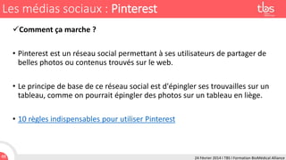 Les médias sociaux : Pinterest
Comment ça marche ?
• Pinterest est un réseau social permettant à ses utilisateurs de partager de
belles photos ou contenus trouvés sur le web.
• Le principe de base de ce réseau social est d'épingler ses trouvailles sur un
tableau, comme on pourrait épingler des photos sur un tableau en liège.

• 10 règles indispensables pour utiliser Pinterest

48

24 Février 2014 I TBS I Formation BioMédical Alliance

 