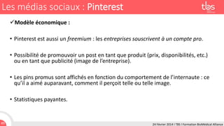 Les médias sociaux : Pinterest
Modèle économique :
• Pinterest est aussi un freemium : les entreprises souscrivent à un compte pro.
• Possibilité de promouvoir un post en tant que produit (prix, disponibilités, etc.)
ou en tant que publicité (image de l’entreprise).
• Les pins promus sont affichés en fonction du comportement de l’internaute : ce
qu’il a aimé auparavant, comment il perçoit telle ou telle image.
• Statistiques payantes.

49

24 Février 2014 I TBS I Formation BioMédical Alliance

 