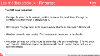 Les médias sociaux : Pinterest
Intérêt pour la marque :
• Partager la vision de la marque; mettre en scène les produits et l’image de
l’entreprise à travers un « storytelling ».
• Développer l’engagement de la communauté (Contenu créé par l’utilisateur).
• Générer du trafic vers un site d’e-commerce et de convertir des leads.

• Pinterest permet aux utilisateurs de créer des URL personnalisées : à la fois pour
son compte utilisateur et pour ses tableaux de bord : impact important sur le
référencement.
50

24 Février 2014 I TBS I Formation BioMédical Alliance

 