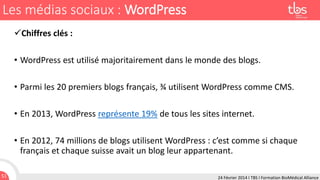 Les médias sociaux : WordPress
Chiffres clés :
• WordPress est utilisé majoritairement dans le monde des blogs.
• Parmi les 20 premiers blogs français, ¾ utilisent WordPress comme CMS.
• En 2013, WordPress représente 19% de tous les sites internet.
• En 2012, 74 millions de blogs utilisent WordPress : c’est comme si chaque
français et chaque suisse avait un blog leur appartenant.
51

24 Février 2014 I TBS I Formation BioMédical Alliance

 