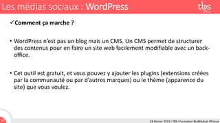 Les médias sociaux : WordPress
Comment ça marche ?
• WordPress n’est pas un blog mais un CMS. Un CMS permet de structurer
des contenus pour en faire un site web facilement modifiable avec un backoffice.
• Cet outil est gratuit, et vous pouvez y ajouter les plugins (extensions créées
par la communauté ou par d’autres marques) ou le thème (apparence du
site) que vous voulez.

52

24 Février 2014 I TBS I Formation BioMédical Alliance

 