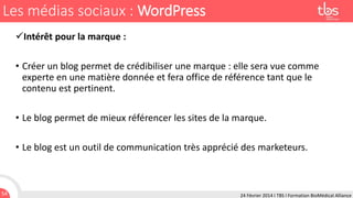 Les médias sociaux : WordPress
Intérêt pour la marque :
• Créer un blog permet de crédibiliser une marque : elle sera vue comme
experte en une matière donnée et fera office de référence tant que le
contenu est pertinent.
• Le blog permet de mieux référencer les sites de la marque.

• Le blog est un outil de communication très apprécié des marketeurs.

54

24 Février 2014 I TBS I Formation BioMédical Alliance

 