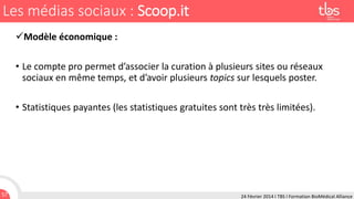 Les médias sociaux : Scoop.it
Modèle économique :
• Le compte pro permet d’associer la curation à plusieurs sites ou réseaux
sociaux en même temps, et d’avoir plusieurs topics sur lesquels poster.
• Statistiques payantes (les statistiques gratuites sont très très limitées).

57

24 Février 2014 I TBS I Formation BioMédical Alliance

 