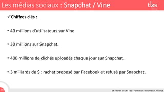 Les médias sociaux : Snapchat / Vine
Chiffres clés :
• 40 millions d’utilisateurs sur Vine.
• 30 millions sur Snapchat.
• 400 millions de clichés uploadés chaque jour sur Snapchat.
• 3 milliards de $ : rachat proposé par Facebook et refusé par Snapchat.

59

24 Février 2014 I TBS I Formation BioMédical Alliance

 