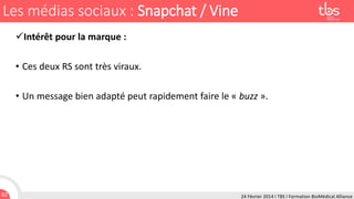 Les médias sociaux : Snapchat / Vine
Intérêt pour la marque :
• Ces deux RS sont très viraux.
• Un message bien adapté peut rapidement faire le « buzz ».

62

24 Février 2014 I TBS I Formation BioMédical Alliance

 