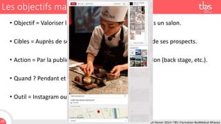 Les objectifs managériaux
• Objectif = Valoriser la présence de son entreprise dans un salon.
• Cibles = Auprès de ses clients, des visiteurs du salon, de ses prospects.
• Action = Par la publication des photos prises sur le salon (back stage, etc.).
• Quand ? Pendant et après le salon.
• Outil = Instagram ou Pinterest.

65

24 Février 2014 I TBS I Formation BioMédical Alliance

 