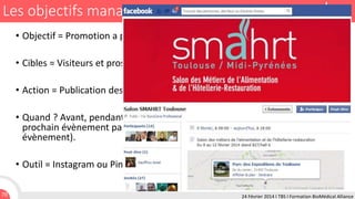 Les objectifs managériaux
• Objectif = Promotion a posteriori d'un événement annuel.
• Cibles = Visiteurs et prospects.
• Action = Publication des photos prises au cours de l'événement.
• Quand ? Avant, pendant et après évènement (après pour promouvoir le
prochain évènement par exemple en faisant un « best-of » du précédant
évènement).
• Outil = Instagram ou Pinterest, Facebook ou Google +, Twitter.
70

24 Février 2014 I TBS I Formation BioMédical Alliance

 
