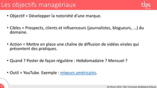 Les objectifs managériaux
• Objectif = Développer la notoriété d'une marque.
• Cibles = Prospects, clients et influenceurs (journalistes, blogueurs, ...) du
domaine.

• Action = Mettre en place une chaîne de diffusion de vidéos virales qui
présentent des pratiques.
• Quand ? Poster de façon régulière : Hebdomadaire ? Mensuel ?
• Outil = YouTube. Exemple : mixeurs américains.
71

24 Février 2014 I TBS I Formation BioMédical Alliance

 