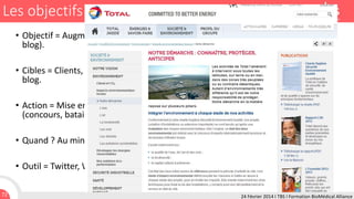 Les objectifs managériaux
• Objectif = Augmenter la visibilité des sites possédés par la marque (Corporate et
blog).
• Cibles = Clients, prospects, utilisateurs de Twitter, ... lecteurs potentiels du site
blog.

• Action = Mise en œuvre d'actions conduisant à de l'engagement des participants
(concours, batailles, avis, ...).
• Quand ? Au minimum une fois par mois.
• Outil = Twitter, WordPress, Scoop.it.
72

24 Février 2014 I TBS I Formation BioMédical Alliance

 