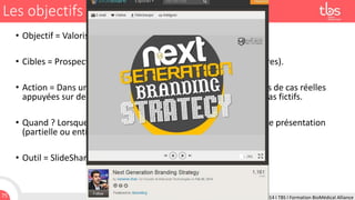 Les objectifs managériaux
• Objectif = Valoriser le savoir-faire et la qualité des services.
• Cibles = Prospects, clients, éventuels recrutés (postes et stagiaires).
• Action = Dans une chaîne dédiée SlideShare, diffuser des études de cas réelles
appuyées sur des actions réalisées pour des clients ou sur des cas fictifs.
• Quand ? Lorsque vous participez à une conférence, publiez votre présentation
(partielle ou entière).
• Outil = SlideShare, Scoop.it.

75

24 Février 2014 I TBS I Formation BioMédical Alliance

 