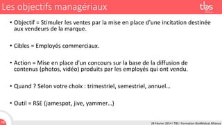 Les objectifs managériaux
• Objectif = Stimuler les ventes par la mise en place d'une incitation destinée
aux vendeurs de la marque.
• Cibles = Employés commerciaux.

• Action = Mise en place d'un concours sur la base de la diffusion de
contenus (photos, vidéo) produits par les employés qui ont vendu.
• Quand ? Selon votre choix : trimestriel, semestriel, annuel…
• Outil = RSE (jamespot, jive, yammer…)
78

24 Février 2014 I TBS I Formation BioMédical Alliance

 