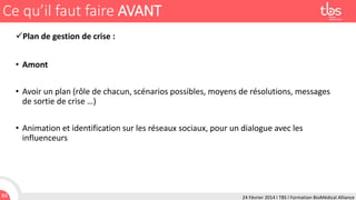 Ce qu’il faut faire AVANT
Plan de gestion de crise :
• Amont
• Avoir un plan (rôle de chacun, scénarios possibles, moyens de résolutions, messages
de sortie de crise …)
• Animation et identification sur les réseaux sociaux, pour un dialogue avec les
influenceurs

84

24 Février 2014 I TBS I Formation BioMédical Alliance

 