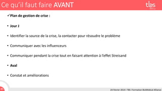 Ce qu’il faut faire AVANT
Plan de gestion de crise :

• Jour J
• Identifier la source de la crise, la contacter pour résoudre le problème

• Communiquer avec les influenceurs
• Communiquer pendant la crise tout en faisant attention à l’effet Streisand

• Aval
• Constat et améliorations

85

24 Février 2014 I TBS I Formation BioMédical Alliance

 