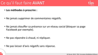 Ce qu’il faut faire AVANT
• Les méthodes à proscrire :
• Ne jamais supprimer de commentaires négatifs.
• Ne jamais étouffer sa présence sur un réseau social (bloquer sa page
Facebook par exemple).
• Ne pas répondre à chaud, ni répliquer.
• Ne pas laisser d'avis négatifs sans réponse.
86

24 Février 2014 I TBS I Formation BioMédical Alliance

 