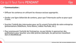 Ce qu’il faut faire PENDANT
Communication :

• Diffuser les contenus en utilisant les réseaux sociaux appropriés.
• Garder une ligne éditoriale de contenu, pour que l’internaute sache ce pour quoi
il vient.
• Susciter l’intérêt des internautes pour qu’ils suivent l’actualité de votre entreprise
(présentations SlideShare, livres blancs, vidéos YouTube, etc.).

• Pour promouvoir l’activité de l’entreprise, ne pas hésiter à sponsoriser des
publications pour toucher une cible précise (exemple, les personnes travaillant
dans le BioMédical)

93

24 Février 2014 I TBS I Formation BioMédical Alliance

 