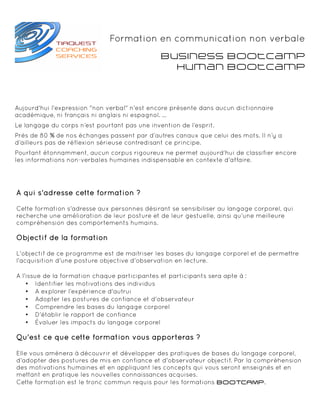 Formation en communication non verbale
                                               Business BootCamp
                                                 Human BootCamp



Aujourd'hui l'expression "non verbal" n'est encore présente dans aucun dictionnaire
académique, ni français ni anglais ni espagnol. ...
Le langage du corps n’est pourtant pas une invention de l’esprit.
Près de 80 % de nos échanges passent par d’autres canaux que celui des mots. Il n’y a
d’ailleurs pas de réflexion sérieuse contredisant ce principe.
Pourtant étonnamment, aucun corpus rigoureux ne permet aujourd’hui de classifier encore
les informations non-verbales humaines indispensable en contexte d'affaire.




A qui s'adresse cette formation ?

Cette formation s'adresse aux personnes désirant se sensibiliser au langage corporel, qui
recherche une amélioration de leur posture et de leur gestuelle, ainsi qu'une meilleure
compréhension des comportements humains.

Objectif de la formation

L'objectif de ce programme est de maitriser les bases du langage corporel et de permettre
l'acquisition d'une posture objective d'observation en lecture.

A l'issue de la formation chaque participantes et participants sera apte à :
    • Identifier les motivations des individus
    • A explorer l’expérience d'autrui
    • Adopter les postures de confiance et d'observateur
    • Comprendre les bases du langage corporel
    • D'établir le rapport de confiance
    • Évaluer les impacts du langage corporel

Qu'est ce que cette formation vous apporteras ?

Elle vous amènera à découvrir et développer des pratiques de bases du langage corporel,
d'adopter des postures de mis en confiance et d'observateur objectif. Par la compréhension
des motivations humaines et en appliquant les concepts qui vous seront enseignés et en
mettant en pratique les nouvelles connaissances acquises.
Cette formation est le tronc commun requis pour les formations BOOTCAMP.
 